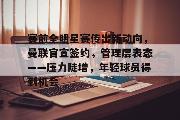 官网-赛前全明星赛传出新动向，曼联官宣签约，管理层表态——压力陡增，年轻球员得到机会的简单介绍